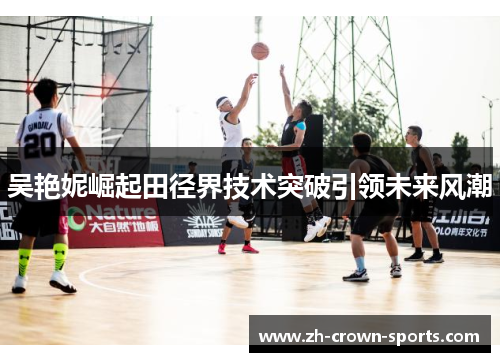 吴艳妮崛起田径界技术突破引领未来风潮 吴艳妮崛起田径界技术突破引领未来风潮