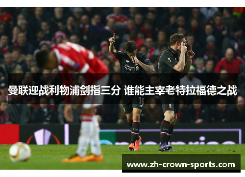 曼联迎战利物浦剑指三分 谁能主宰老特拉福德之战 曼联迎战利物浦剑指三分 谁能主宰老特拉福德之战