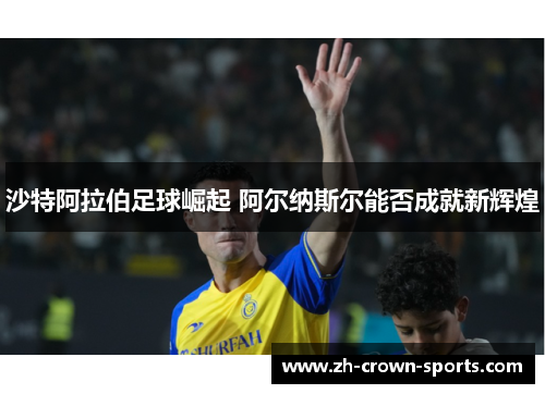 沙特阿拉伯足球崛起 阿尔纳斯尔能否成就新辉煌 沙特阿拉伯足球崛起 阿尔纳斯尔能否成就新辉煌